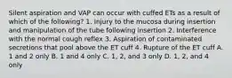 Silent aspiration and VAP can occur with cuffed ETs as a result of which of the following? 1. Injury to the mucosa during insertion and manipulation of the tube following insertion 2. Interference with the normal cough reflex 3. Aspiration of contaminated secretions that pool above the ET cuff 4. Rupture of the ET cuff A. 1 and 2 only B. 1 and 4 only C. 1, 2, and 3 only D. 1, 2, and 4 only