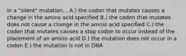 In a "silent" mutation... A.) the codon that mutates causes a change in the amino acid specified B.) the codon that mutates does not cause a change in the amnio acid specified C.) the codon that mutates causes a stop codon to occur instead of the placement of an amino acid D.) the mutation does not occur in a codon E.) the mutation is not in DNA