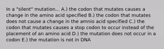 In a "silent" mutation... A.) the codon that mutates causes a change in the amino acid specified B.) the codon that mutates does not cause a change in the amnio acid specified C.) the codon that mutates causes a stop codon to occur instead of the placement of an amino acid D.) the mutation does not occur in a codon E.) the mutation is not in DNA