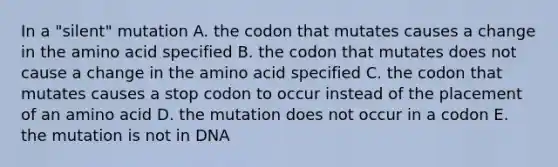 In a "silent" mutation A. the codon that mutates causes a change in the amino acid specified B. the codon that mutates does not cause a change in the amino acid specified C. the codon that mutates causes a stop codon to occur instead of the placement of an amino acid D. the mutation does not occur in a codon E. the mutation is not in DNA