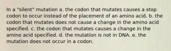 In a "silent" mutation a. the codon that mutates causes a stop codon to occur instead of the placement of an amino acid. b. the codon that mutates does not cause a change in the amino acid specified. c. the codon that mutates causes a change in the amino acid specified. d. the mutation is not in DNA. e. the mutation does not occur in a codon.