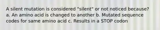 A silent mutation is considered "silent" or not noticed because? a. An amino acid is changed to another b. Mutated sequence codes for same amino acid c. Results in a STOP codon