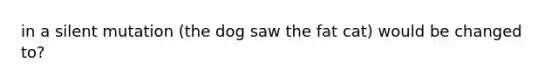 in a silent mutation (the dog saw the fat cat) would be changed to?