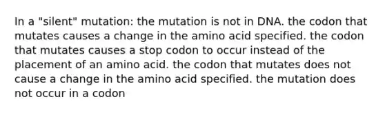 In a "silent" mutation: the mutation is not in DNA. the codon that mutates causes a change in the amino acid specified. the codon that mutates causes a stop codon to occur instead of the placement of an amino acid. the codon that mutates does not cause a change in the amino acid specified. the mutation does not occur in a codon