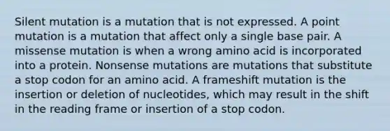 Silent mutation is a mutation that is not expressed. A point mutation is a mutation that affect only a single base pair. A missense mutation is when a wrong amino acid is incorporated into a protein. Nonsense mutations are mutations that substitute a stop codon for an amino acid. A frameshift mutation is the insertion or deletion of nucleotides, which may result in the shift in the reading frame or insertion of a stop codon.