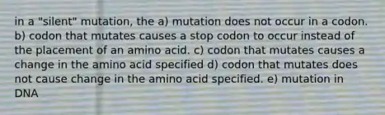 in a "silent" mutation, the a) mutation does not occur in a codon. b) codon that mutates causes a stop codon to occur instead of the placement of an amino acid. c) codon that mutates causes a change in the amino acid specified d) codon that mutates does not cause change in the amino acid specified. e) mutation in DNA