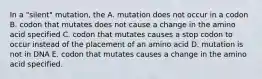 In a "silent" mutation, the A. mutation does not occur in a codon B. codon that mutates does not cause a change in the amino acid specified C. codon that mutates causes a stop codon to occur instead of the placement of an amino acid D. mutation is not in DNA E. codon that mutates causes a change in the amino acid specified.