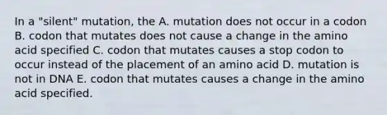 In a "silent" mutation, the A. mutation does not occur in a codon B. codon that mutates does not cause a change in the amino acid specified C. codon that mutates causes a stop codon to occur instead of the placement of an amino acid D. mutation is not in DNA E. codon that mutates causes a change in the amino acid specified.