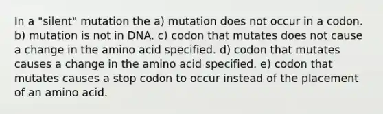 In a "silent" mutation the a) mutation does not occur in a codon. b) mutation is not in DNA. c) codon that mutates does not cause a change in the amino acid specified. d) codon that mutates causes a change in the amino acid specified. e) codon that mutates causes a stop codon to occur instead of the placement of an amino acid.