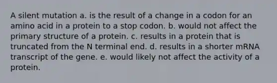 A silent mutation a. is the result of a change in a codon for an amino acid in a protein to a stop codon. b. would not affect the primary structure of a protein. c. results in a protein that is truncated from the N terminal end. d. results in a shorter mRNA transcript of the gene. e. would likely not affect the activity of a protein.