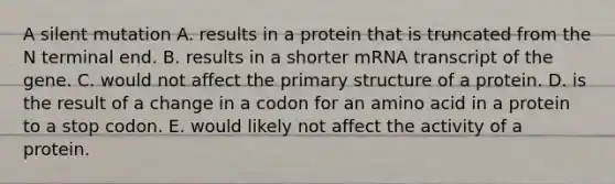 A silent mutation A. results in a protein that is truncated from the N terminal end. B. results in a shorter mRNA transcript of the gene. C. would not affect the primary structure of a protein. D. is the result of a change in a codon for an amino acid in a protein to a stop codon. E. would likely not affect the activity of a protein.