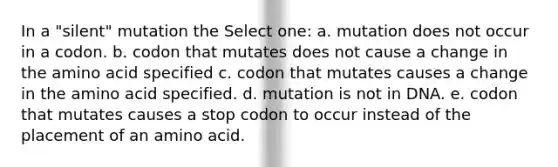 In a "silent" mutation the Select one: a. mutation does not occur in a codon. b. codon that mutates does not cause a change in the amino acid specified c. codon that mutates causes a change in the amino acid specified. d. mutation is not in DNA. e. codon that mutates causes a stop codon to occur instead of the placement of an amino acid.