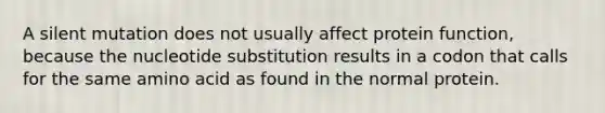 A silent mutation does not usually affect protein function, because the nucleotide substitution results in a codon that calls for the same amino acid as found in the normal protein.