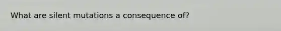 What are silent mutations a consequence of?