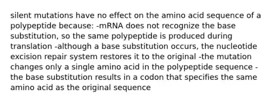 silent mutations have no effect on the amino acid sequence of a polypeptide because: -mRNA does not recognize the base substitution, so the same polypeptide is produced during translation -although a base substitution occurs, the nucleotide excision repair system restores it to the original -the mutation changes only a single amino acid in the polypeptide sequence -the base substitution results in a codon that specifies the same amino acid as the original sequence