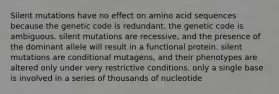 Silent mutations have no effect on amino acid sequences because the genetic code is redundant. the genetic code is ambiguous. silent mutations are recessive, and the presence of the dominant allele will result in a functional protein. silent mutations are conditional mutagens, and their phenotypes are altered only under very restrictive conditions. only a single base is involved in a series of thousands of nucleotide