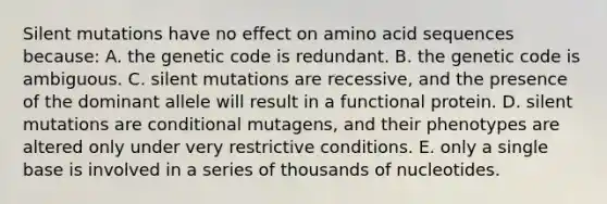 Silent mutations have no effect on amino acid sequences because: A. the genetic code is redundant. B. the genetic code is ambiguous. C. silent mutations are recessive, and the presence of the dominant allele will result in a functional protein. D. silent mutations are conditional mutagens, and their phenotypes are altered only under very restrictive conditions. E. only a single base is involved in a series of thousands of nucleotides.