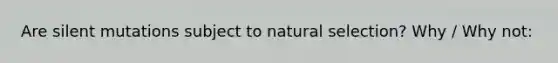 Are silent mutations subject to natural selection? Why / Why not: