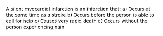 A silent myocardial infarction is an infarction that: a) Occurs at the same time as a stroke b) Occurs before the person is able to call for help c) Causes very rapid death d) Occurs without the person experiencing pain