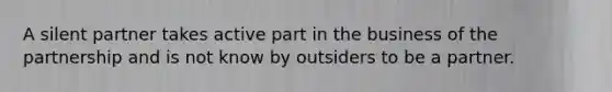 A silent partner takes active part in the business of the partnership and is not know by outsiders to be a partner.