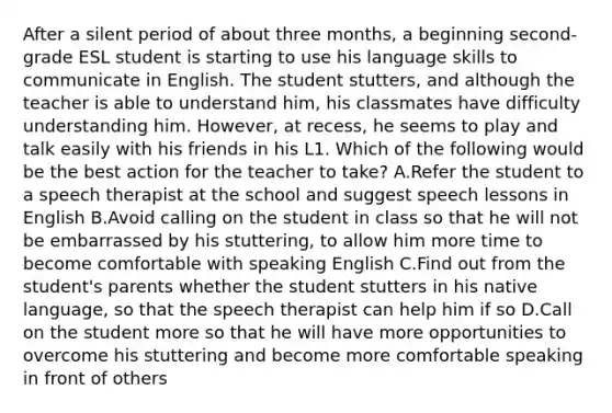 After a silent period of about three months, a beginning second-grade ESL student is starting to use his language skills to communicate in English. The student stutters, and although the teacher is able to understand him, his classmates have difficulty understanding him. However, at recess, he seems to play and talk easily with his friends in his L1. Which of the following would be the best action for the teacher to take? A.Refer the student to a speech therapist at the school and suggest speech lessons in English B.Avoid calling on the student in class so that he will not be embarrassed by his stuttering, to allow him more time to become comfortable with speaking English C.Find out from the student's parents whether the student stutters in his native language, so that the speech therapist can help him if so D.Call on the student more so that he will have more opportunities to overcome his stuttering and become more comfortable speaking in front of others