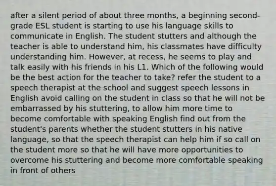 after a silent period of about three months, a beginning second-grade ESL student is starting to use his language skills to communicate in English. The student stutters and although the teacher is able to understand him, his classmates have difficulty understanding him. However, at recess, he seems to play and talk easily with his friends in his L1. Which of the following would be the best action for the teacher to take? refer the student to a speech therapist at the school and suggest speech lessons in English avoid calling on the student in class so that he will not be embarrassed by his stuttering, to allow him more time to become comfortable with speaking English find out from the student's parents whether the student stutters in his native language, so that the speech therapist can help him if so call on the student more so that he will have more opportunities to overcome his stuttering and become more comfortable speaking in front of others