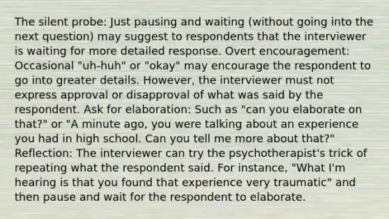 The silent probe: Just pausing and waiting (without going into the next question) may suggest to respondents that the interviewer is waiting for more detailed response. Overt encouragement: Occasional "uh-huh" or "okay" may encourage the respondent to go into greater details. However, the interviewer must not express approval or disapproval of what was said by the respondent. Ask for elaboration: Such as "can you elaborate on that?" or "A minute ago, you were talking about an experience you had in high school. Can you tell me more about that?" Reflection: The interviewer can try the psychotherapist's trick of repeating what the respondent said. For instance, "What I'm hearing is that you found that experience very traumatic" and then pause and wait for the respondent to elaborate.