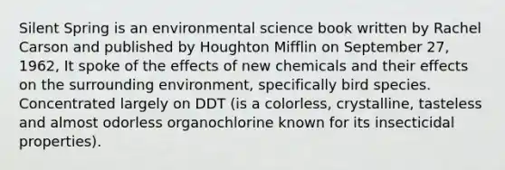 Silent Spring is an environmental science book written by Rachel Carson and published by Houghton Mifflin on September 27, 1962, It spoke of the effects of new chemicals and their effects on the surrounding environment, specifically bird species. Concentrated largely on DDT (is a colorless, crystalline, tasteless and almost odorless organochlorine known for its insecticidal properties).