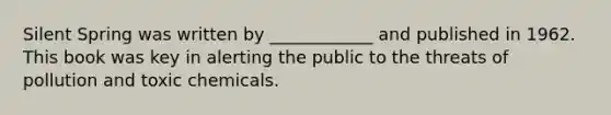 Silent Spring was written by ____________ and published in 1962. This book was key in alerting the public to the threats of pollution and toxic chemicals.