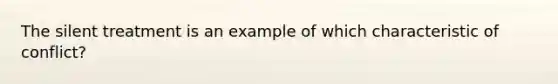 The silent treatment is an example of which characteristic of conflict?