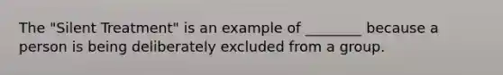 The "Silent Treatment" is an example of ________ because a person is being deliberately excluded from a group.