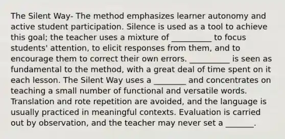 The Silent Way- The method emphasizes learner autonomy and active student participation. Silence is used as a tool to achieve this goal; the teacher uses a mixture of __________ to focus students' attention, to elicit responses from them, and to encourage them to correct their own errors. __________ is seen as fundamental to the method, with a great deal of time spent on it each lesson. The Silent Way uses a ________ and concentrates on teaching a small number of functional and versatile words. Translation and rote repetition are avoided, and the language is usually practiced in meaningful contexts. Evaluation is carried out by observation, and the teacher may never set a _______.