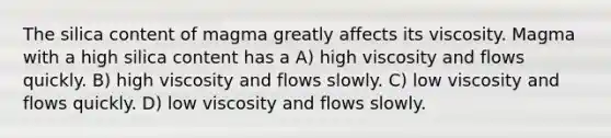 The silica content of magma greatly affects its viscosity. Magma with a high silica content has a A) high viscosity and flows quickly. B) high viscosity and flows slowly. C) low viscosity and flows quickly. D) low viscosity and flows slowly.