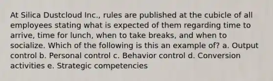 At Silica Dustcloud Inc., rules are published at the cubicle of all employees stating what is expected of them regarding time to arrive, time for lunch, when to take breaks, and when to socialize. Which of the following is this an example of? a. Output control b. Personal control c. Behavior control d. Conversion activities e. Strategic competencies