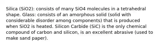 Silica (SiO2): consists of many SiO4 molecules in a tetrahedral shape. Glass: consists of an <a href='https://www.questionai.com/knowledge/kfCFmDpkbE-amorphous-solid' class='anchor-knowledge'>amorphous solid</a> (solid with considerable disorder among components) that is produced when SiO2 is heated. Silicon Carbide (SiC) is the only chemical compound of carbon and silicon, is an excellent abrasive (used to make sand paper).