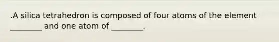 .A silica tetrahedron is composed of four atoms of the element ________ and one atom of ________.