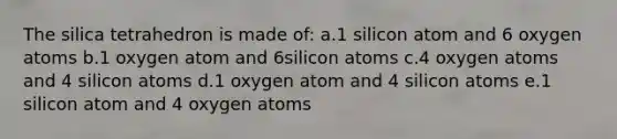 The silica tetrahedron is made of: a.1 silicon atom and 6 oxygen atoms b.1 oxygen atom and 6silicon atoms c.4 oxygen atoms and 4 silicon atoms d.1 oxygen atom and 4 silicon atoms e.1 silicon atom and 4 oxygen atoms