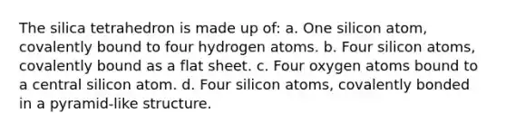 The silica tetrahedron is made up of: a. One silicon atom, covalently bound to four hydrogen atoms. b. Four silicon atoms, covalently bound as a flat sheet. c. Four oxygen atoms bound to a central silicon atom. d. Four silicon atoms, covalently bonded in a pyramid-like structure.