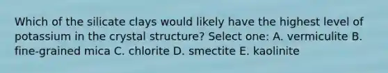 Which of the silicate clays would likely have the highest level of potassium in the crystal structure? Select one: A. vermiculite B. fine-grained mica C. chlorite D. smectite E. kaolinite