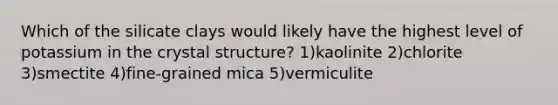 Which of the silicate clays would likely have the highest level of potassium in the crystal structure? 1)kaolinite 2)chlorite 3)smectite 4)fine-grained mica 5)vermiculite