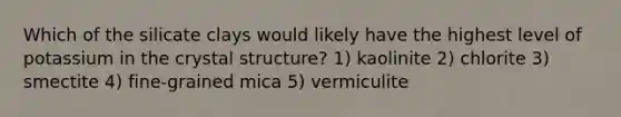 Which of the silicate clays would likely have the highest level of potassium in the crystal structure? 1) kaolinite 2) chlorite 3) smectite 4) fine-grained mica 5) vermiculite