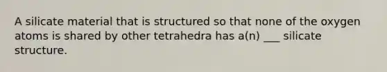 A silicate material that is structured so that none of the oxygen atoms is shared by other tetrahedra has a(n) ___ silicate structure.