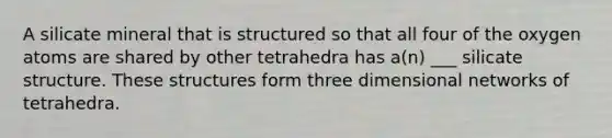 A silicate mineral that is structured so that all four of the oxygen atoms are shared by other tetrahedra has a(n) ___ silicate structure. These structures form three dimensional networks of tetrahedra.