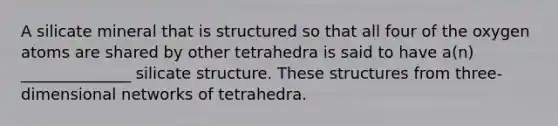 A silicate mineral that is structured so that all four of the oxygen atoms are shared by other tetrahedra is said to have a(n) ______________ silicate structure. These structures from three-dimensional networks of tetrahedra.