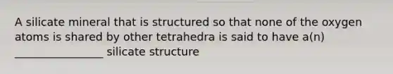 A silicate mineral that is structured so that none of the oxygen atoms is shared by other tetrahedra is said to have a(n) ________________ silicate structure