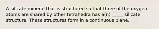 A silicate mineral that is structured so that three of the oxygen atoms are shared by other tetrahedra has a(n) _____ silicate structure. These structures form in a continuous plane.