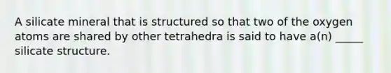 A silicate mineral that is structured so that two of the oxygen atoms are shared by other tetrahedra is said to have a(n) _____ silicate structure.