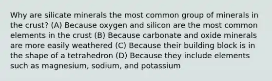 Why are silicate minerals the most common group of minerals in the crust? (A) Because oxygen and silicon are the most common elements in the crust (B) Because carbonate and oxide minerals are more easily weathered (C) Because their building block is in the shape of a tetrahedron (D) Because they include elements such as magnesium, sodium, and potassium