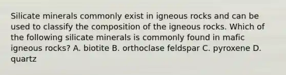 Silicate minerals commonly exist in <a href='https://www.questionai.com/knowledge/kawaxMMvAV-igneous-rocks' class='anchor-knowledge'>igneous rocks</a> and can be used to classify the composition of the igneous rocks. Which of the following silicate minerals is commonly found in mafic igneous rocks? A. biotite B. orthoclase feldspar C. pyroxene D. quartz