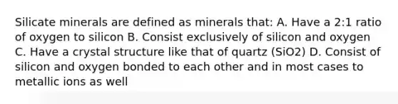 Silicate minerals are defined as minerals that: A. Have a 2:1 ratio of oxygen to silicon B. Consist exclusively of silicon and oxygen C. Have a crystal structure like that of quartz (SiO2) D. Consist of silicon and oxygen bonded to each other and in most cases to metallic ions as well